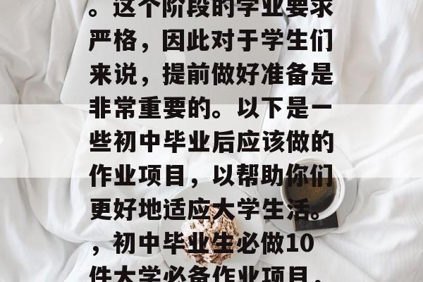 初中毕业之后,学生们将开始他们的大学生涯。这个阶段的学业要求严格,因此对于学生们来说,提前做好准备是非常重要的。以下是一些初中毕业后应该做的作业项目,以帮助你们更好地适应大学生活。,初中毕业生必做10件大学必备作业项目,严求学业、提升技能和迎接新挑战 初中毕业之后,学生们将开始他们的大学生涯。这个阶段的学业要求严格,因此对于学生们来说,提前做好准备是非常重要的。以下是一些初中毕业后应该做的作业项目,以帮助你们更好地适应大学生活。,初中毕业生必做10件大学必备作业项目,严求学业、提升技能和迎接新挑战