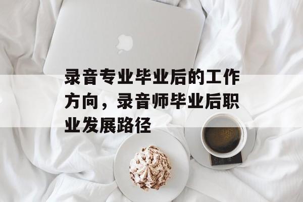 录音专业毕业后的工作方向,录音师毕业后职业发展路径 录音专业毕业后的工作方向,录音师毕业后职业发展路径