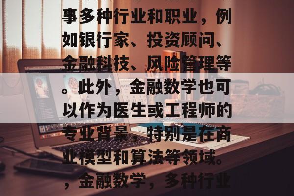 金融数学毕业后可以从事多种行业和职业，例如银行家、投资顾问、金融科技、风险管理等。此外，金融数学也可以作为医生或工程师的专业背景，特别是在商业模型和算法等领域。，金融数学，多种行业的专业选择