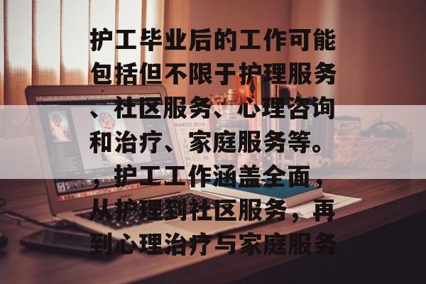 护工毕业后的工作可能包括但不限于护理服务、社区服务、心理咨询和治疗、家庭服务等。，护工工作涵盖全面，从护理到社区服务，再到心理治疗与家庭服务