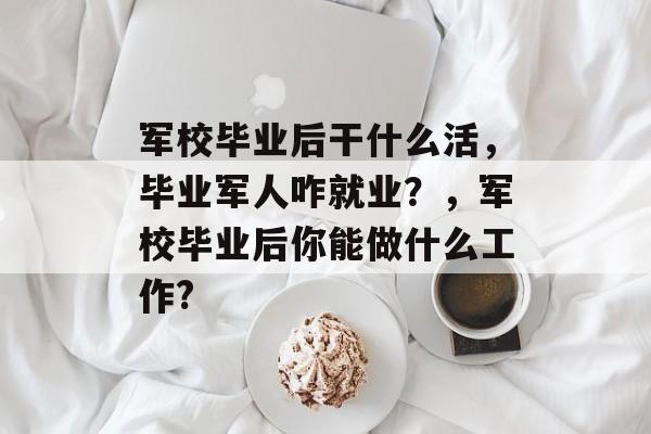 军校毕业后干什么活,毕业军人咋就业?,军校毕业后你能做什么工作? 军校毕业后干什么活,毕业军人咋就业?,军校毕业后你能做什么工作?