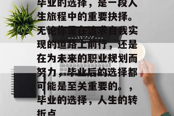 毕业的选择,是一段人生旅程中的重要抉择。无论你是在追求自我实现的道路上前行,还是在为未来的职业规划而努力,毕业后的选择都可能是至关重要的。,毕业的选择,人生的转折点 毕业的选择,是一段人生旅程中的重要抉择。无论你是在追求自我实现的道路上前行,还是在为未来的职业规划而努力,毕业后的选择都可能是至关重要的。,毕业的选择,人生的转折点