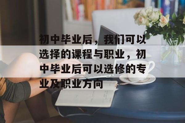 初中毕业后,我们可以选择的课程与职业,初中毕业后可以选修的专业及职业方向 初中毕业后,我们可以选择的课程与职业,初中毕业后可以选修的专业及职业方向