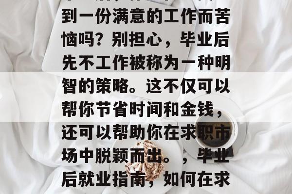 毕业后,你还在为找不到一份满意的工作而苦恼吗?别担心,毕业后先不工作被称为一种明智的策略。这不仅可以帮你节省时间和金钱,还可以帮助你在求职市场中脱颖而出。,毕业后就业指南,如何在求职市场中脱颖而出 毕业后,你还在为找不到一份满意的工作而苦恼吗?别担心,毕业后先不工作被称为一种明智的策略。这不仅可以帮你节省时间和金钱,还可以帮助你在求职市场中脱颖而出。,毕业后就业指南,如何在求职市场中脱颖而出