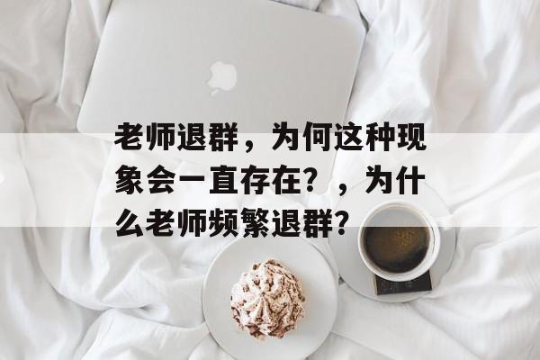 老师退群，为何这种现象会一直存在？，为什么老师频繁退群？
