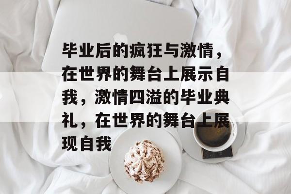 毕业后的疯狂与激情,在世界的舞台上展示自我,激情四溢的毕业典礼,在世界的舞台上展现自我 毕业后的疯狂与激情,在世界的舞台上展示自我,激情四溢的毕业典礼,在世界的舞台上展现自我