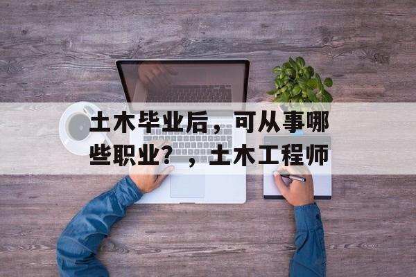 土木毕业后，可从事哪些职业？，土木工程师