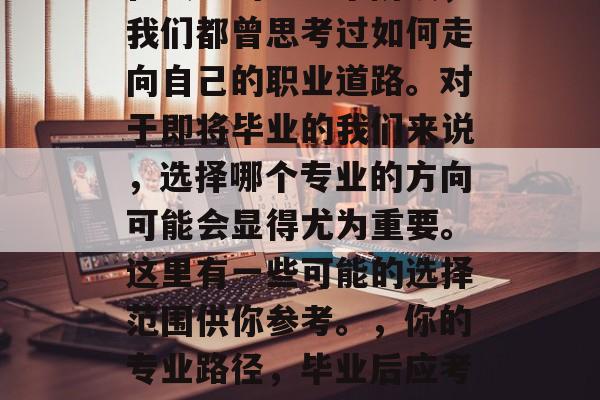 在人生的每一个阶段,我们都曾思考过如何走向自己的职业道路。对于即将毕业的我们来说,选择哪个专业的方向可能会显得尤为重要。这里有一些可能的选择范围供你参考。,你的专业路径,毕业后应考虑哪些方向? 在人生的每一个阶段,我们都曾思考过如何走向自己的职业道路。对于即将毕业的我们来说,选择哪个专业的方向可能会显得尤为重要。这里有一些可能的选择范围供你参考。,你的专业路径,毕业后应考虑哪些方向?
