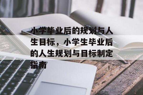 小学毕业后的规划与人生目标，小学生毕业后的人生规划与目标制定指南
