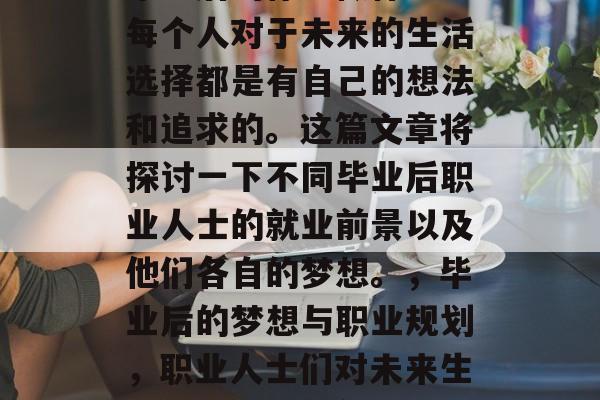 毕业后的你想做什么?每个人对于未来的生活选择都是有自己的想法和追求的。这篇文章将探讨一下不同毕业后职业人士的就业前景以及他们各自的梦想。,毕业后的梦想与职业规划,职业人士们对未来生活的期待与期望 毕业后的你想做什么?每个人对于未来的生活选择都是有自己的想法和追求的。这篇文章将探讨一下不同毕业后职业人士的就业前景以及他们各自的梦想。,毕业后的梦想与职业规划,职业人士们对未来生活的期待与期望