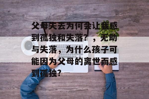 父母失去为何会让我感到孤独和失落?,无助与失落,为什么孩子可能因为父母的离世而感到孤独? 父母失去为何会让我感到孤独和失落?,无助与失落,为什么孩子可能因为父母的离世而感到孤独?