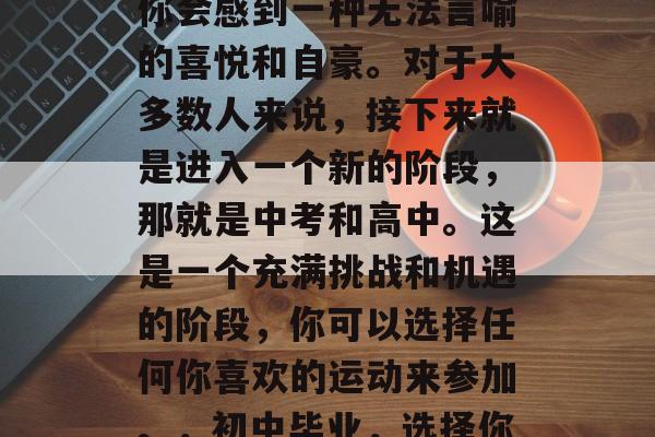 在初中毕业的那一刻，你会感到一种无法言喻的喜悦和自豪。对于大多数人来说，接下来就是进入一个新的阶段，那就是中考和高中。这是一个充满挑战和机遇的阶段，你可以选择任何你喜欢的运动来参加。，初中毕业，选择你热爱的运动！