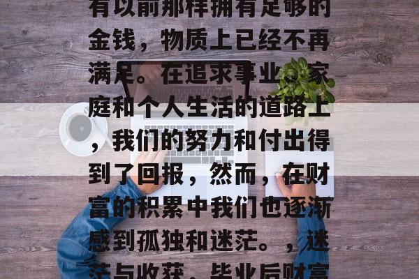 毕业后的我们，虽然没有以前那样拥有足够的金钱，物质上已经不再满足。在追求事业、家庭和个人生活的道路上，我们的努力和付出得到了回报，然而，在财富的积累中我们也逐渐感到孤独和迷茫。，迷茫与收获，毕业后财富带来的困扰与成长