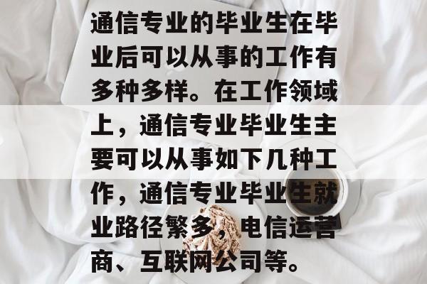 通信专业的毕业生在毕业后可以从事的工作有多种多样。在工作领域上，通信专业毕业生主要可以从事如下几种工作，通信专业毕业生就业路径繁多，电信运营商、互联网公司等。