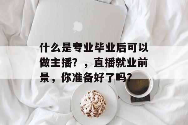 什么是专业毕业后可以做主播?,直播就业前景,你准备好了吗? 什么是专业毕业后可以做主播?,直播就业前景,你准备好了吗?