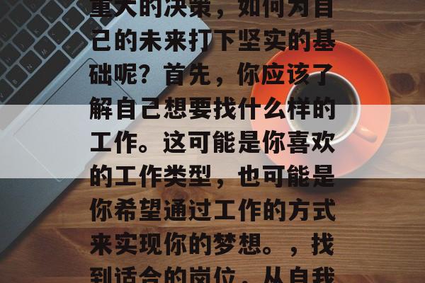 毕业后的找工作是一项重大的决策,如何为自己的未来打下坚实的基础呢?首先,你应该了解自己想要找什么样的工作。这可能是你喜欢的工作类型,也可能是你希望通过工作的方式来实现你的梦想。,找到适合的岗位,从自我认知开始 毕业后的找工作是一项重大的决策,如何为自己的未来打下坚实的基础呢?首先,你应该了解自己想要找什么样的工作。这可能是你喜欢的工作类型,也可能是你希望通过工作的方式来实现你的梦想。,找到适合的岗位,从自我认知开始