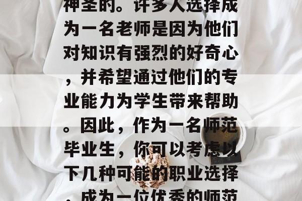 在教育这个领域里，教师的工作是非常重要和神圣的。许多人选择成为一名老师是因为他们对知识有强烈的好奇心，并希望通过他们的专业能力为学生带来帮助。因此，作为一名师范毕业生，你可以考虑以下几种可能的职业选择，成为一位优秀的师范大学老师，你认为有哪些职业路径?