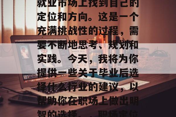 在职场上,人们常常会被问到如何在毕业后的就业市场上找到自己的定位和方向。这是一个充满挑战性的过程,需要不断地思考、规划和实践。今天,我将为你提供一些关于毕业后选择什么行业的建议,以帮助你在职场上做出明智的选择。,职场定位与求职,三大策略助力你走向成功 在职场上,人们常常会被问到如何在毕业后的就业市场上找到自己的定位和方向。这是一个充满挑战性的过程,需要不断地思考、规划和实践。今天,我将为你提供一些关于毕业后选择什么行业的建议,以帮助你在职场上做出明智的选择。,职场定位与求职,三大策略助力你走向成功