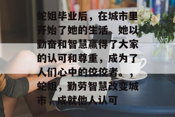 蛇姐毕业后,在城市里开始了她的生活。她以勤奋和智慧赢得了大家的认可和尊重,成为了人们心中的佼佼者。,蛇姐,勤劳智慧改变城市,成就他人认可 蛇姐毕业后,在城市里开始了她的生活。她以勤奋和智慧赢得了大家的认可和尊重,成为了人们心中的佼佼者。,蛇姐,勤劳智慧改变城市,成就他人认可