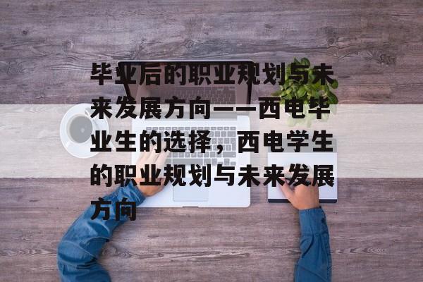 毕业后的职业规划与未来发展方向——西电毕业生的选择,西电学生的职业规划与未来发展方向 毕业后的职业规划与未来发展方向——西电毕业生的选择,西电学生的职业规划与未来发展方向