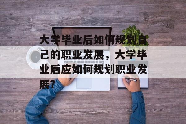 大学毕业后如何规划自己的职业发展,大学毕业后应如何规划职业发展? 大学毕业后如何规划自己的职业发展,大学毕业后应如何规划职业发展?
