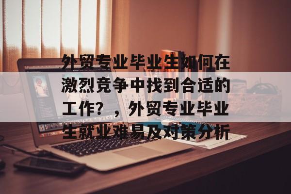 外贸专业毕业生如何在激烈竞争中找到合适的工作?,外贸专业毕业生就业难易及对策分析 外贸专业毕业生如何在激烈竞争中找到合适的工作?,外贸专业毕业生就业难易及对策分析