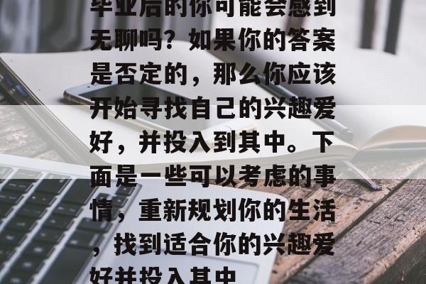 毕业后的你可能会感到无聊吗？如果你的答案是否定的，那么你应该开始寻找自己的兴趣爱好，并投入到其中。下面是一些可以考虑的事情，重新规划你的生活，找到适合你的兴趣爱好并投入其中