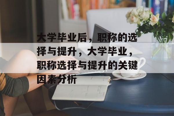 大学毕业后,职称的选择与提升,大学毕业,职称选择与提升的关键因素分析 大学毕业后,职称的选择与提升,大学毕业,职称选择与提升的关键因素分析