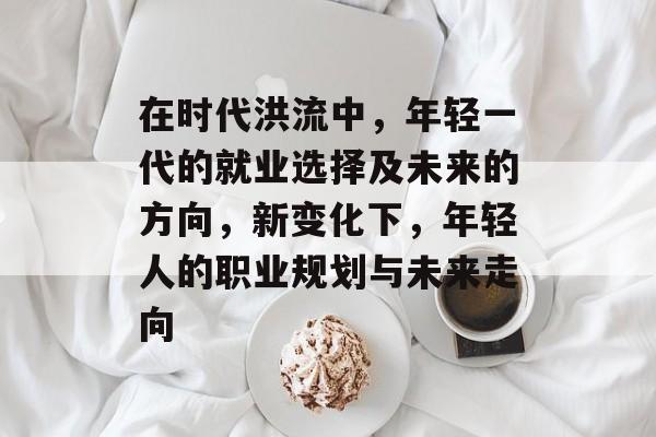在时代洪流中,年轻一代的就业选择及未来的方向,新变化下,年轻人的职业规划与未来走向 在时代洪流中,年轻一代的就业选择及未来的方向,新变化下,年轻人的职业规划与未来走向