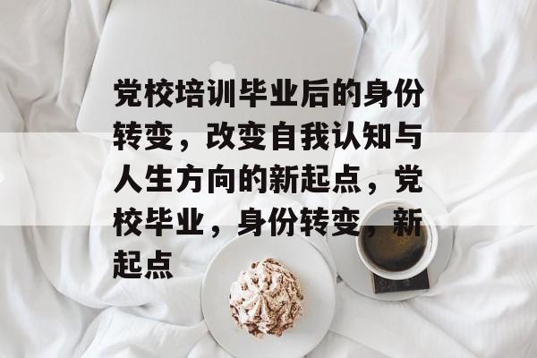党校培训毕业后的身份转变，改变自我认知与人生方向的新起点，党校毕业，身份转变，新起点