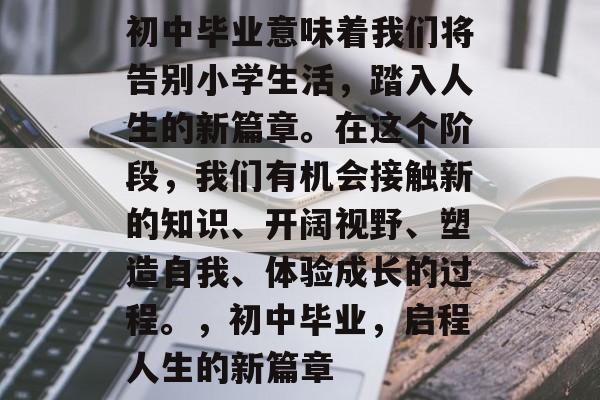 初中毕业意味着我们将告别小学生活，踏入人生的新篇章。在这个阶段，我们有机会接触新的知识、开阔视野、塑造自我、体验成长的过程。，初中毕业，启程人生的新篇章