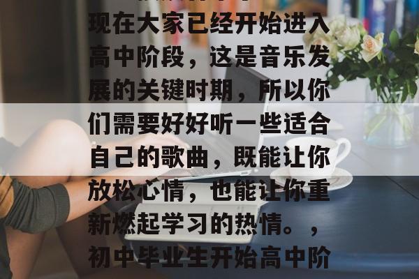在初中毕业的时候,大家应该有一段时间没有怎么接触音乐了。不过现在大家已经开始进入高中阶段,这是音乐发展的关键时期,所以你们需要好好听一些适合自己的歌曲,既能让你放松心情,也能让你重新燃起学习的热情。,初中毕业生开始高中阶段,歌曲推荐,既能放松心情又能重新燃起学习热情的歌曲。 在初中毕业的时候,大家应该有一段时间没有怎么接触音乐了。不过现在大家已经开始进入高中阶段,这是音乐发展的关键时期,所以你们需要好好听一些适合自己的歌曲,既能让你放松心情,也能让你重新燃起学习的热情。,初中毕业生开始高中阶段,歌曲推荐,既能放松心情又能重新燃起学习热情的歌曲。