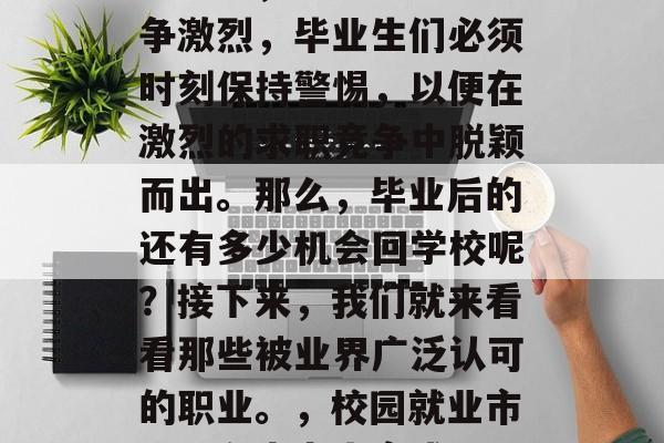 毕业季,就业市场的竞争激烈,毕业生们必须时刻保持警惕,以便在激烈的求职竞争中脱颖而出。那么,毕业后的还有多少机会回学校呢?接下来,我们就来看看那些被业界广泛认可的职业。,校园就业市场,有志者事竟成 毕业季,就业市场的竞争激烈,毕业生们必须时刻保持警惕,以便在激烈的求职竞争中脱颖而出。那么,毕业后的还有多少机会回学校呢?接下来,我们就来看看那些被业界广泛认可的职业。,校园就业市场,有志者事竟成