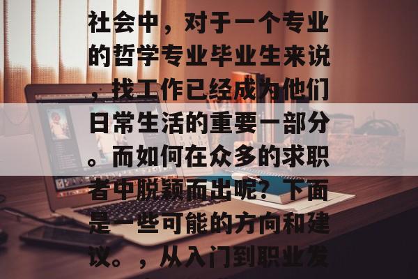 在如今这个快速发展的社会中,对于一个专业的哲学专业毕业生来说,找工作已经成为他们日常生活的重要一部分。而如何在众多的求职者中脱颖而出呢?下面是一些可能的方向和建议。,从入门到职业发展,实用的求职攻略 在如今这个快速发展的社会中,对于一个专业的哲学专业毕业生来说,找工作已经成为他们日常生活的重要一部分。而如何在众多的求职者中脱颖而出呢?下面是一些可能的方向和建议。,从入门到职业发展,实用的求职攻略
