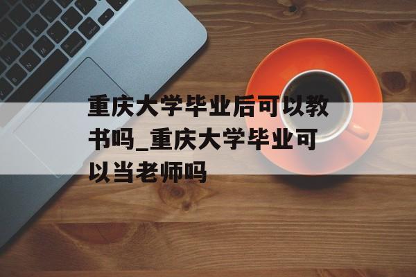 重庆大学毕业后可以教书吗_重庆大学毕业可以当老师吗