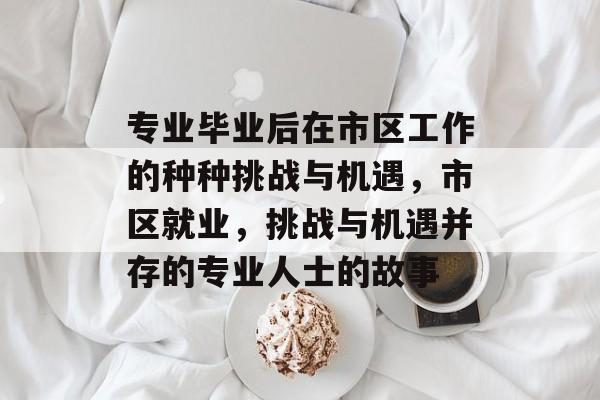 专业毕业后在市区工作的种种挑战与机遇，市区就业，挑战与机遇并存的专业人士的故事