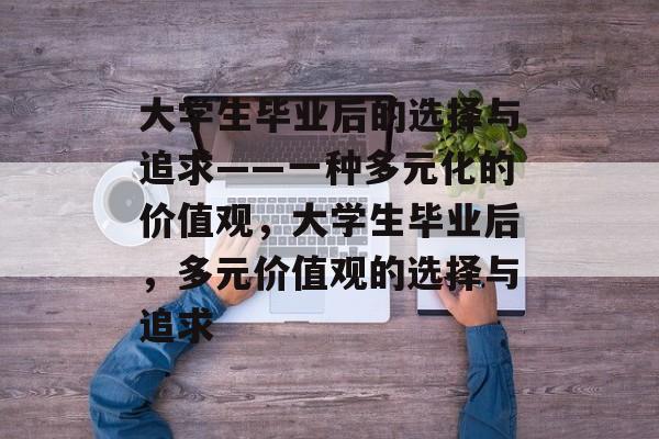 大学生毕业后的选择与追求——一种多元化的价值观,大学生毕业后,多元价值观的选择与追求 大学生毕业后的选择与追求——一种多元化的价值观,大学生毕业后,多元价值观的选择与追求