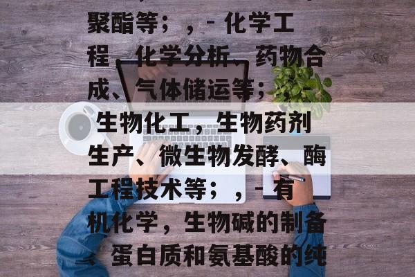 化学化工毕业后做什么工作,化工毕业生可以从事的产品或行业包括但不限于,,- 石油工业,炼油、石脑油和聚酯等;,- 化学工程,化学分析、药物合成、气体储运等;,- 生物化工,生物药剂生产、微生物发酵、酶工程技术等;,- 有机化学,生物碱的制备、蛋白质和氨基酸的纯化等。,具体选择哪个方向,需要考虑个人兴趣、技能水平和市场需求。希望这些信息能帮助到你。 化学化工毕业后做什么工作,化工毕业生可以从事的产品或行业包括但不限于,,- 石油工业,炼油、石脑油和聚酯等;,- 化学工程,化学分析、药物合成、气体储运等;,- 生物化工,生物药剂生产、微生物发酵、酶工程技术等;,- 有机化学,生物碱的制备、蛋白质和氨基酸的纯化等。,具体选择哪个方向,需要考虑个人兴趣、技能水平和市场需求。希望这些信息能帮助到你。