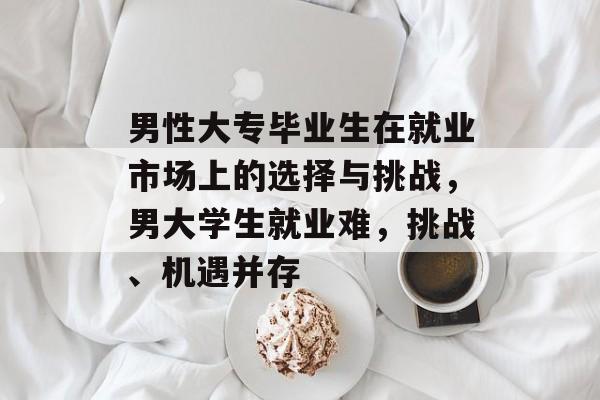男性大专毕业生在就业市场上的选择与挑战,男大学生就业难,挑战、机遇并存 男性大专毕业生在就业市场上的选择与挑战,男大学生就业难,挑战、机遇并存