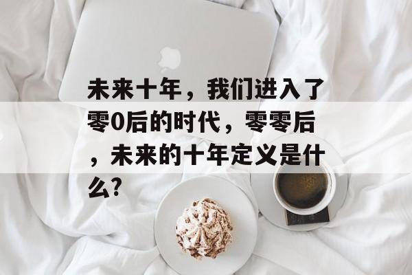 未来十年，我们进入了零0后的时代，零零后，未来的十年定义是什么?