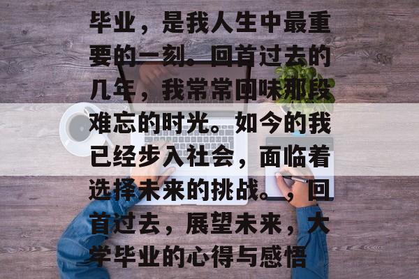 毕业，是我人生中最重要的一刻。回首过去的几年，我常常回味那段难忘的时光。如今的我已经步入社会，面临着选择未来的挑战。，回首过去，展望未来，大学毕业的心得与感悟