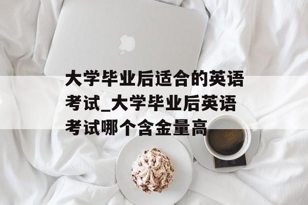 大学毕业后适合的英语考试_大学毕业后英语考试哪个含金量高