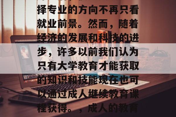 在经历了文科学科的历练之后,很多人认为选择专业的方向不再只看就业前景。然而,随着经济的发展和科技的进步,许多以前我们认为只有大学教育才能获取的知识和技能现在也可以通过成人继续教育课程获得。,成人的教育,从大学到职业发展的新途径 在经历了文科学科的历练之后,很多人认为选择专业的方向不再只看就业前景。然而,随着经济的发展和科技的进步,许多以前我们认为只有大学教育才能获取的知识和技能现在也可以通过成人继续教育课程获得。,成人的教育,从大学到职业发展的新途径