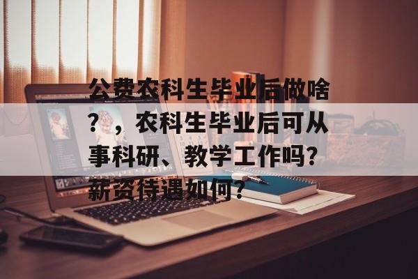 公费农科生毕业后做啥?,农科生毕业后可从事科研、教学工作吗?薪资待遇如何? 公费农科生毕业后做啥?,农科生毕业后可从事科研、教学工作吗?薪资待遇如何?