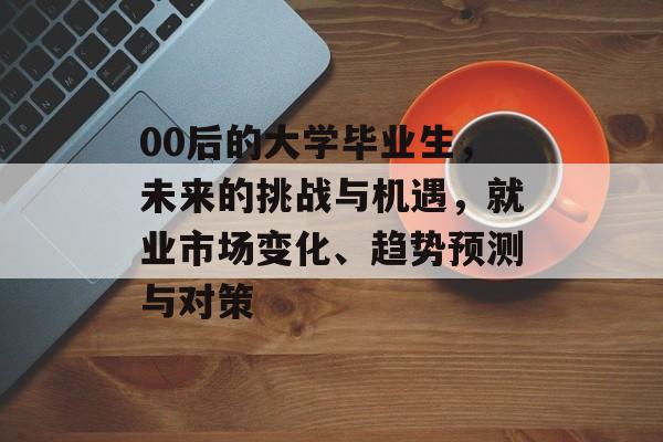 00后的大学毕业生，未来的挑战与机遇，就业市场变化、趋势预测与对策