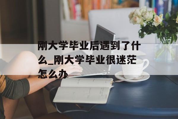 刚大学毕业后遇到了什么_刚大学毕业很迷茫怎么办 刚大学毕业后遇到了什么_刚大学毕业很迷茫怎么办