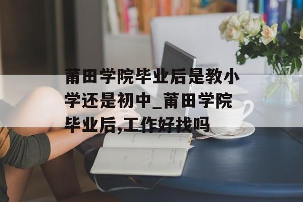 莆田学院毕业后是教小学还是初中_莆田学院毕业后,工作好找吗