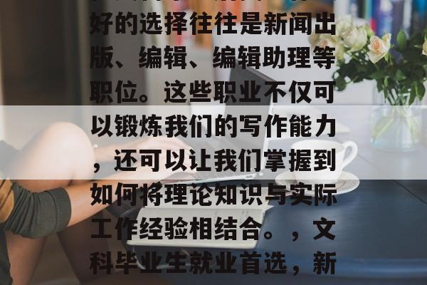 在文科毕业后找工作最好的选择往往是新闻出版、编辑、编辑助理等职位。这些职业不仅可以锻炼我们的写作能力,还可以让我们掌握到如何将理论知识与实际工作经验相结合。,文科毕业生就业首选,新闻出版编辑、编辑助理 在文科毕业后找工作最好的选择往往是新闻出版、编辑、编辑助理等职位。这些职业不仅可以锻炼我们的写作能力,还可以让我们掌握到如何将理论知识与实际工作经验相结合。,文科毕业生就业首选,新闻出版编辑、编辑助理