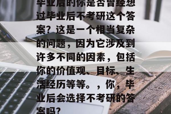 毕业后的你是否曾经想过毕业后不考研这个答案？这是一个相当复杂的问题，因为它涉及到许多不同的因素，包括你的价值观、目标、生活经历等等。，你，毕业后会选择不考研的答案吗?