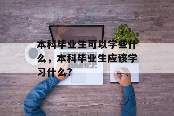 本科毕业生可以学些什么，本科毕业生应该学习什么？